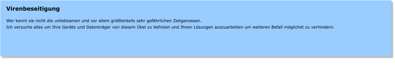Virenbeseitigung  Wer kennt sie nicht die unliebsamen und vor allem grtenteils sehr gefhrlichen Zeitgenossen. Ich versuche alles um Ihre Gerte und Datentrger von diesem bel zu befreien und Ihnen Lsungen auszuarbeiten um weiteren Befall mglichst zu verhindern.