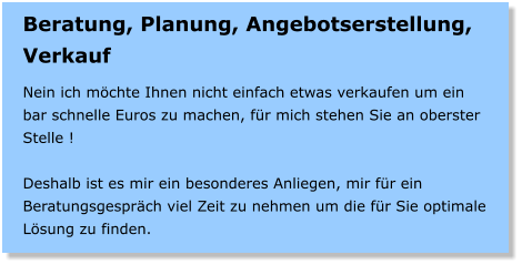 Beratung, Planung, Angebotserstellung, Verkauf  Nein ich mchte Ihnen nicht einfach etwas verkaufen um ein bar schnelle Euros zu machen, fr mich stehen Sie an oberster Stelle !  Deshalb ist es mir ein besonderes Anliegen, mir fr ein Beratungsgesprch viel Zeit zu nehmen um die fr Sie optimale Lsung zu finden.