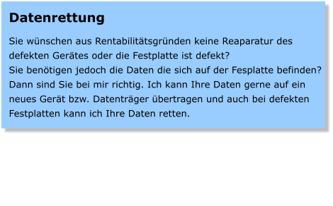 Datenrettung  Sie wnschen aus Rentabilittsgrnden keine Reaparatur des defekten Gertes oder die Festplatte ist defekt? Sie bentigen jedoch die Daten die sich auf der Fesplatte befinden? Dann sind Sie bei mir richtig. Ich kann Ihre Daten gerne auf ein neues Gert bzw. Datentrger bertragen und auch bei defekten Festplatten kann ich Ihre Daten retten.