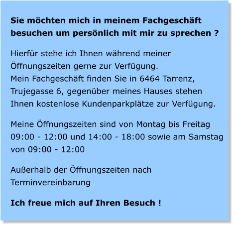 Sie mchten mich in meinem Fachgeschft besuchen um persnlich mit mir zu sprechen ?  Hierfr stehe ich Ihnen whrend meiner ffnungszeiten gerne zur Verfgung. Mein Fachgeschft finden Sie in 6464 Tarrenz, Trujegasse 6, gegenber meines Hauses stehen Ihnen kostenlose Kundenparkpltze zur Verfgung.  Meine ffnungszeiten sind von Montag bis Freitag 09:00 - 12:00 und 14:00 - 18:00 sowie am Samstag von 09:00 - 12:00  Auerhalb der ffnungszeiten nach Terminvereinbarung  Ich freue mich auf Ihren Besuch !